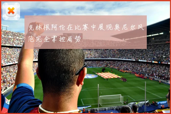 克林根阿伦在比赛中展现奥尼尔风范完全掌控局势