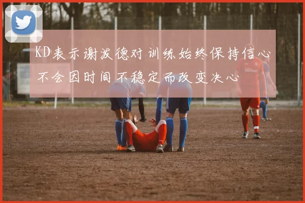 KD表示谢泼德对训练始终保持信心不会因时间不稳定而改变决心