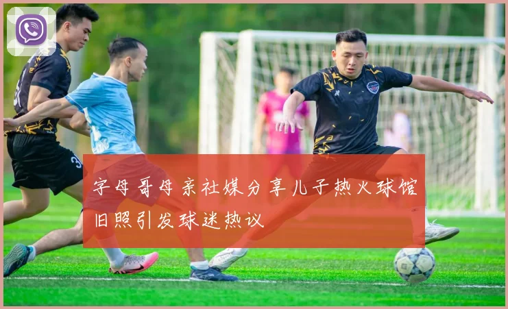 字母哥母亲社媒分享儿子热火球馆旧照引发球迷热议