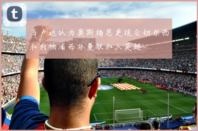 马卢达认为奥斯梅恩更适合切尔西和利物浦而非曼联加入英超