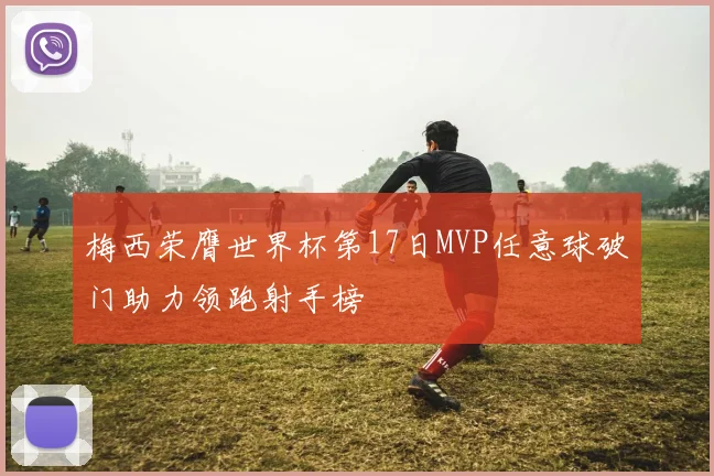 梅西荣膺世界杯第17日MVP任意球破门助力领跑射手榜