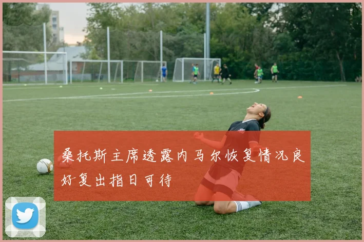 桑托斯主席透露内马尔恢复情况良好复出指日可待