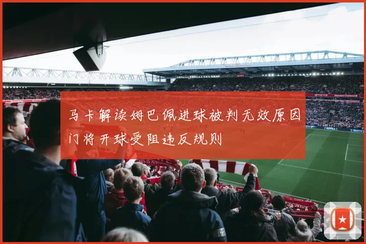 马卡解读姆巴佩进球被判无效原因门将开球受阻违反规则