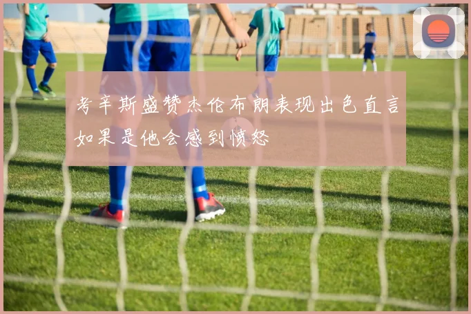 考辛斯盛赞杰伦布朗表现出色直言如果是他会感到愤怒