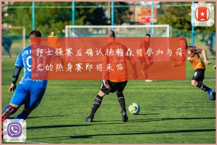 郭士强赛后确认杨瀚森将参加与荷兰的热身赛即将来临