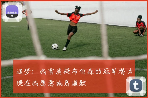 追梦：我曾质疑布伦森的冠军潜力现在我愿意诚恳道歉