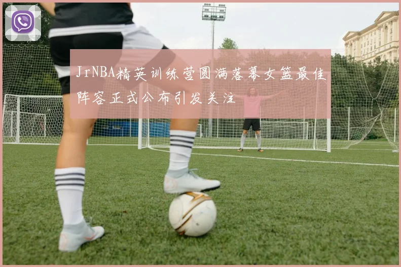 JrNBA精英训练营圆满落幕女篮最佳阵容正式公布引发关注