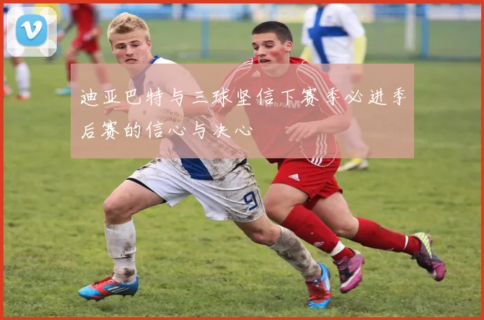 迪亚巴特与三球坚信下赛季必进季后赛的信心与决心