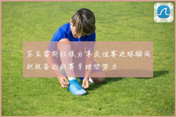 苏亚雷斯社媒分享友谊赛进球瞬间积极备战新赛季继续努力