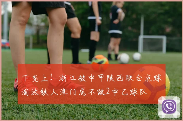 下克上！浙江被中甲陕西联合点球淘汰铁人津门虎不敌2中乙球队