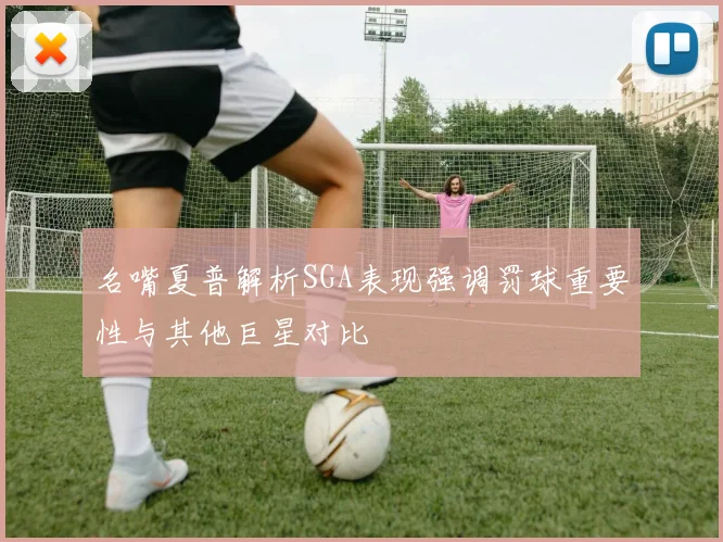 名嘴夏普解析SGA表现强调罚球重要性与其他巨星对比