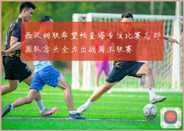 西汉姆联希望帕奎塔专注比赛忘却离队念头全力出战周末联赛