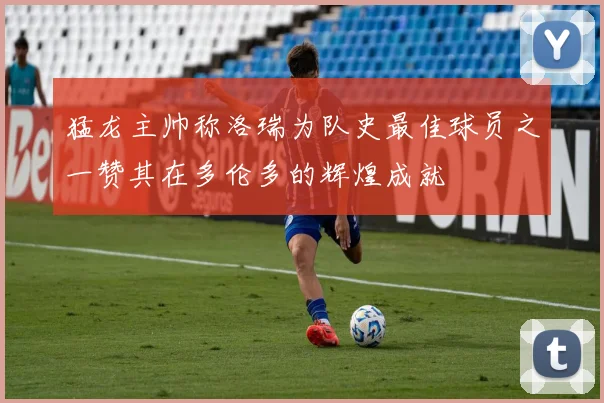 猛龙主帅称洛瑞为队史最佳球员之一赞其在多伦多的辉煌成就