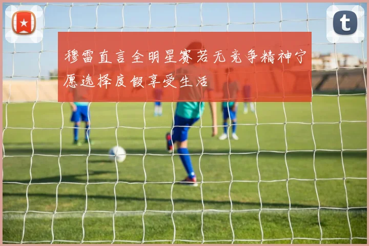 穆雷直言全明星赛若无竞争精神宁愿选择度假享受生活