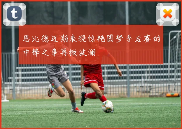 恩比德近期表现惊艳圆梦季后赛的中锋之争再掀波澜