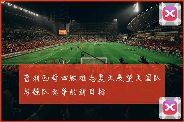 普利西奇回顾难忘夏天展望美国队与强队竞争的新目标