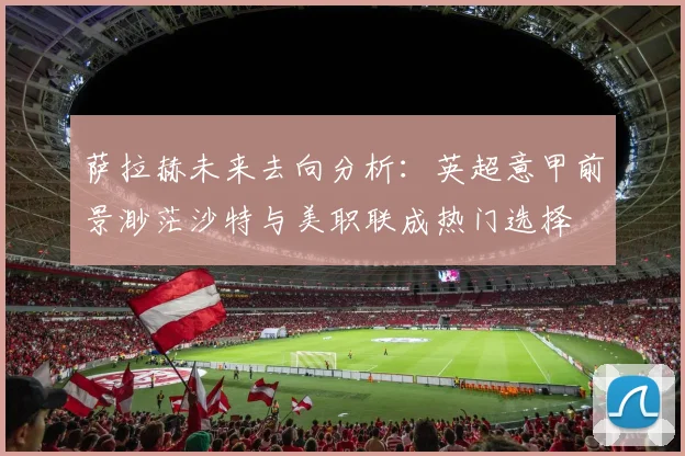 萨拉赫未来去向分析：英超意甲前景渺茫沙特与美职联成热门选择