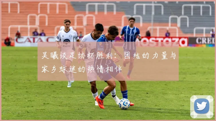 吴曦谈足协杯胜利：团结的力量与家乡球迷的热情相伴