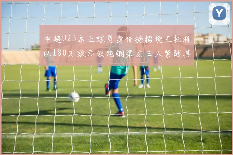 中超U23本土球员身价榜揭晓王钰栋以180万欧元领跑铜梁龙三人紧随其后